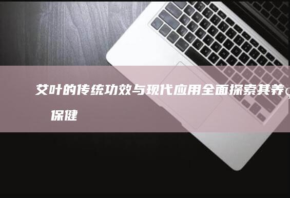 艾叶的传统功效与现代应用：全面探索其养生保健作用